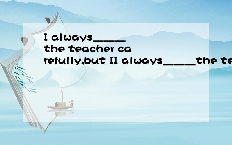 I always______the teacher carefully,but II always______the teacher carefully,but I can'______her.