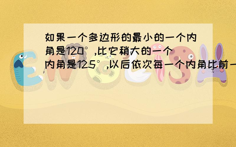 如果一个多边形的最小的一个内角是120°,比它稍大的一个内角是125°,以后依次每一个内角比前一个内角多5°,且所有内角的和与最大的内角的度数之比是63:8,试球这个多边形的边数.请各位大侠