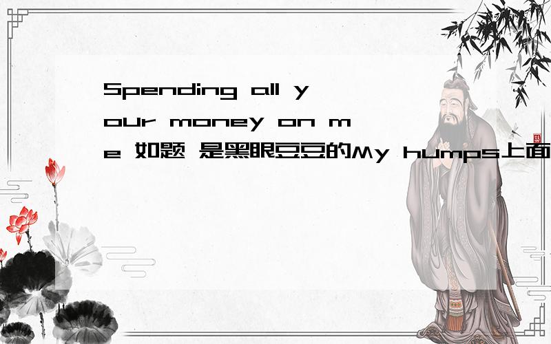 Spending all your money on me 如题 是黑眼豆豆的My humps上面的歌词.