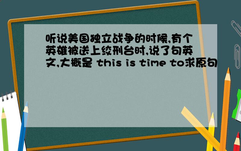 听说美国独立战争的时候,有个英雄被送上绞刑台时,说了句英文,大概是 this is time to求原句