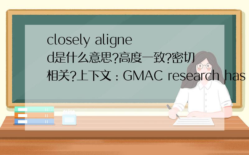 closely aligned是什么意思?高度一致?密切相关?上下文：GMAC research has shown that performance on the essays is closely aligned,making a single essay acceptable for predicting performance.