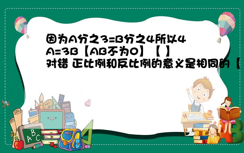 因为A分之3=B分之4所以4A=3B【AB不为0】【 】对错 正比例和反比例的意义是相同的【 】对错一幅地图的比例尺是50000分之1千米【 】对错把10克盐放入100克水中形成溶液这时盐与溶液的比是1:10