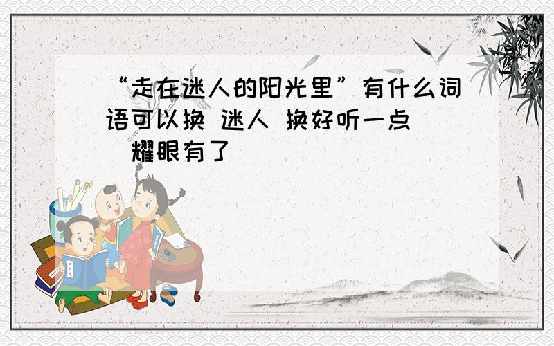 “走在迷人的阳光里”有什么词语可以换 迷人 换好听一点 （耀眼有了）