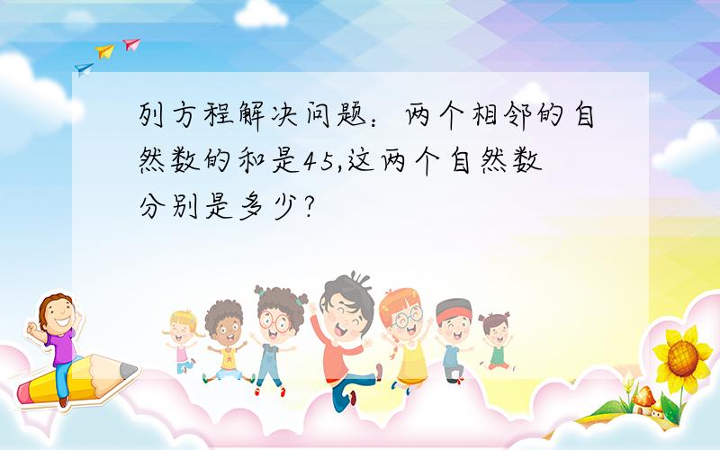 列方程解决问题：两个相邻的自然数的和是45,这两个自然数分别是多少?