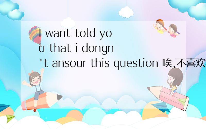 I want told you that i dongn't ansour this question 唉,不喜欢学英语就这样了