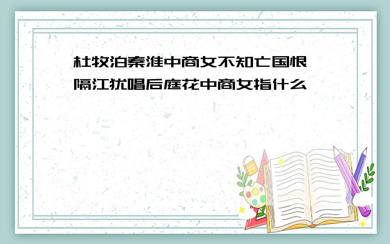 杜牧泊秦淮中商女不知亡国恨,隔江犹唱后庭花中商女指什么