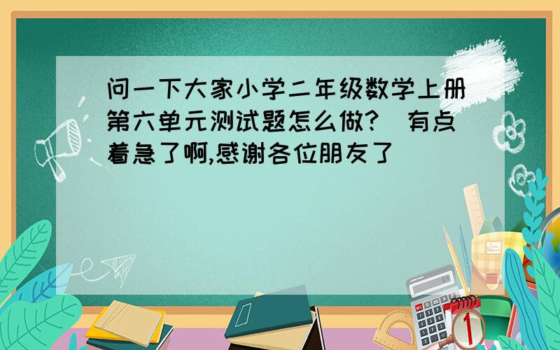 问一下大家小学二年级数学上册第六单元测试题怎么做?　有点着急了啊,感谢各位朋友了