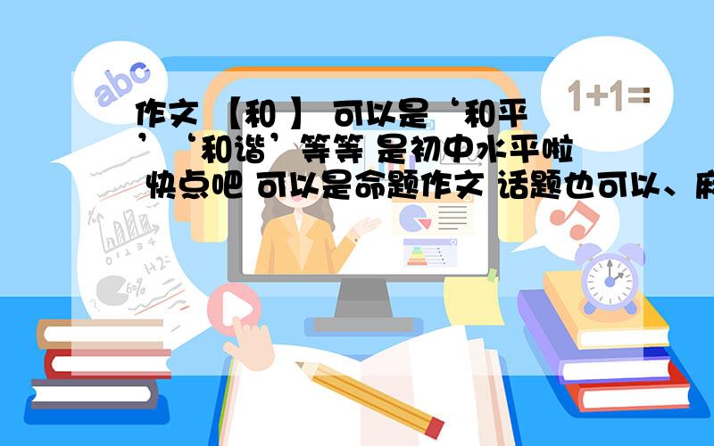 作文 【和 】 可以是‘和平’‘和谐’等等 是初中水平啦 快点吧 可以是命题作文 话题也可以、麻烦告诉我要怎么写好吗   告诉我要怎么写   事例啊  语言 啊 要怎么写    谢谢   最好给个提