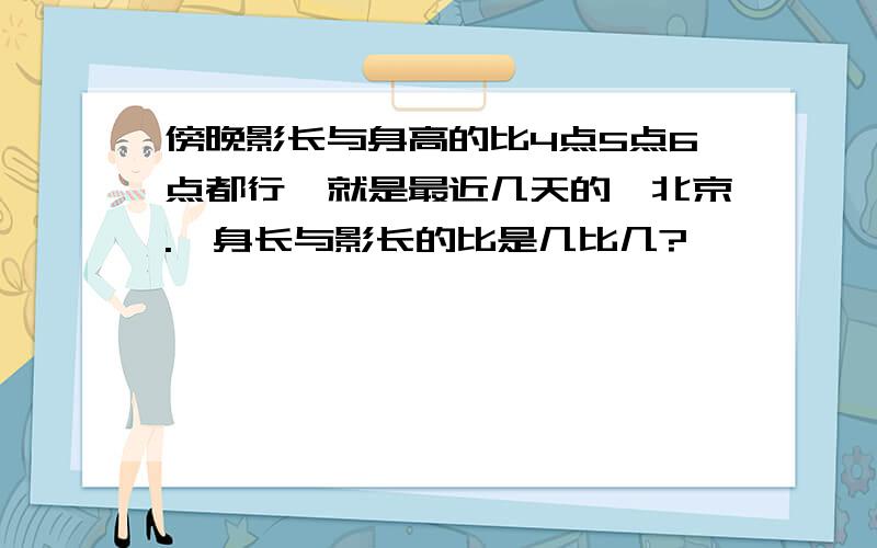 傍晚影长与身高的比4点5点6点都行,就是最近几天的,北京.、身长与影长的比是几比几?