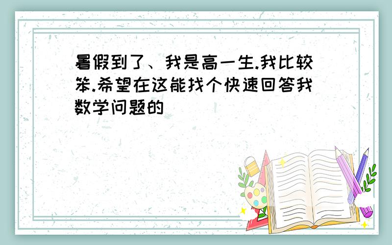 暑假到了、我是高一生.我比较笨.希望在这能找个快速回答我数学问题的