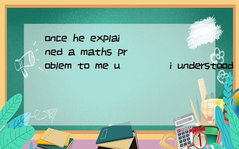 once he explained a maths problem to me u____ i understood it