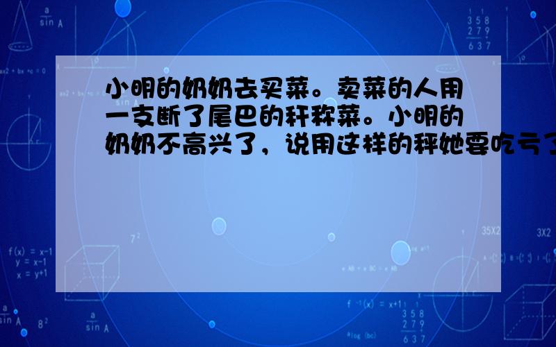 小明的奶奶去买菜。卖菜的人用一支断了尾巴的秆称菜。小明的奶奶不高兴了，说用这样的秤她要吃亏了。卖菜的却说她得便宜了。你说小明的奶奶是吃亏了还是得便宜了？为什么？