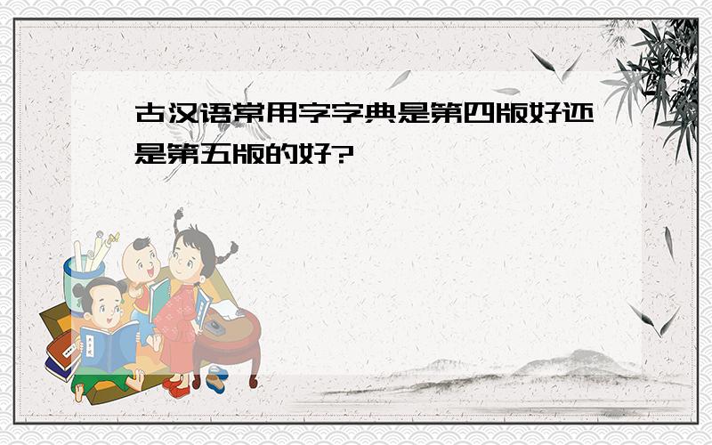 古汉语常用字字典是第四版好还是第五版的好?