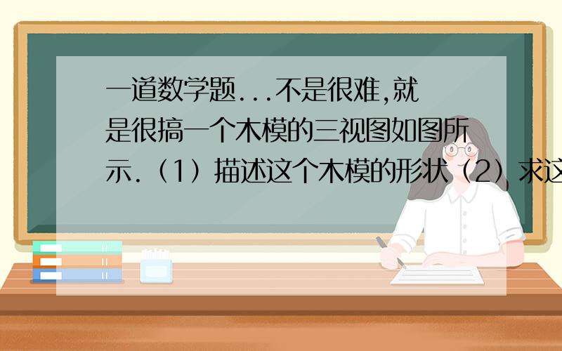 一道数学题...不是很难,就是很搞一个木模的三视图如图所示.（1）描述这个木模的形状（2）求这个木模的表面积（3）如果每平方米的木模需用2.5kg的油漆,那么油漆这个木模共需要这种油漆