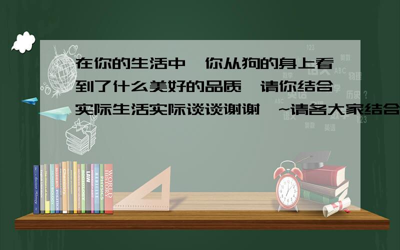 在你的生活中,你从狗的身上看到了什么美好的品质,请你结合实际生活实际谈谈谢谢咯~请各大家结合实际来回答问题哟~.【注意：联系实际的意思就是你自己的生活中然后……】