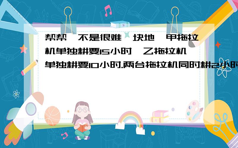 帮帮,不是很难一块地,甲拖拉机单独耕要15小时,乙拖拉机单独耕要10小时.两台拖拉机同时耕2小时,耕了这块地的几分之几?剩下的由甲拖拉机,还要几小时才能耕完?各位现在我进入复习,这都是