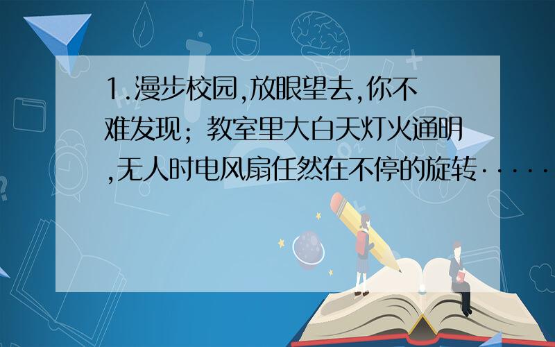 1.漫步校园,放眼望去,你不难发现；教室里大白天灯火通明,无人时电风扇任然在不停的旋转·······在一项问卷调查张中,对于“随手关灯是不是小事?”57%以上的学生回答“是”；对于“你