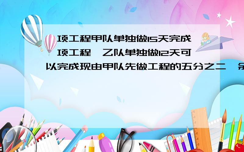 一项工程甲队单独做15天完成一项工程,乙队单独做12天可以完成现由甲队先做工程的五分之二,余下的再由甲乙两队合做,问还有做多少天才能完成?