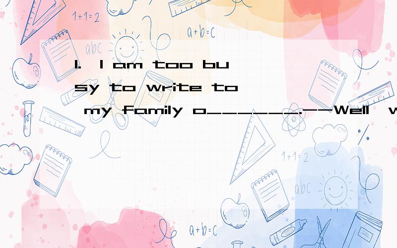 1.—I am too busy to write to my family o______.--Well,why not call there i______.2.--Are you afraid of b_______ alone at home?--What?I have a_____ g_____ up.3.He h_____ ever has e______ money to a_____ to buy s____ an expensivecar.4.--Do you often