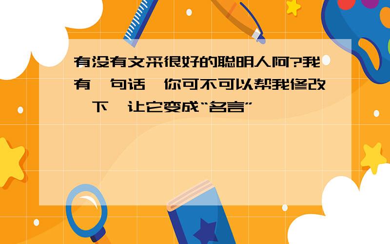 有没有文采很好的聪明人阿?我有一句话,你可不可以帮我修改一下,让它变成“名言”