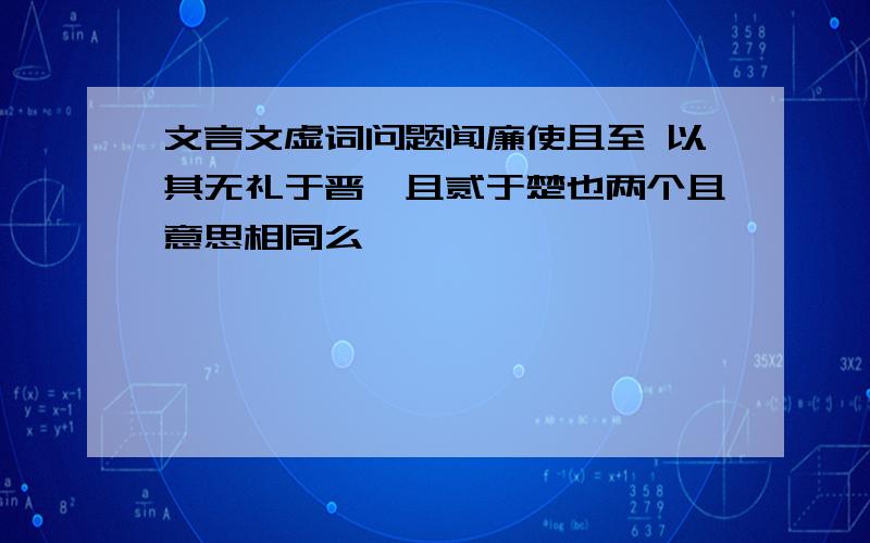 文言文虚词问题闻廉使且至 以其无礼于晋,且贰于楚也两个且意思相同么