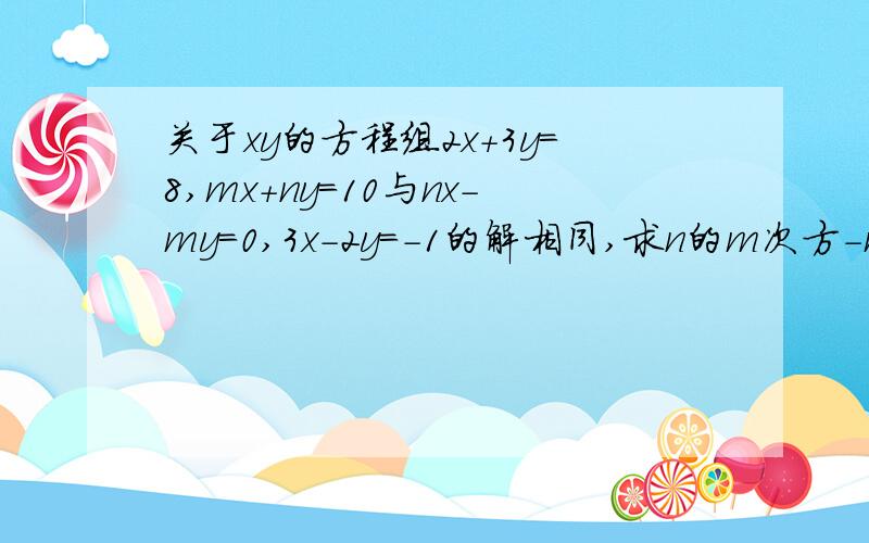 关于xy的方程组2x+3y=8,mx+ny=10与nx-my=0,3x-2y=-1的解相同,求n的m次方-m的平方关于xy的方程组｛2x+3y=8,与｛nx-my=0,的解相同,求n的m次方-m的平方 1 ｛mx+ny=10 ｛3x-2y=-1