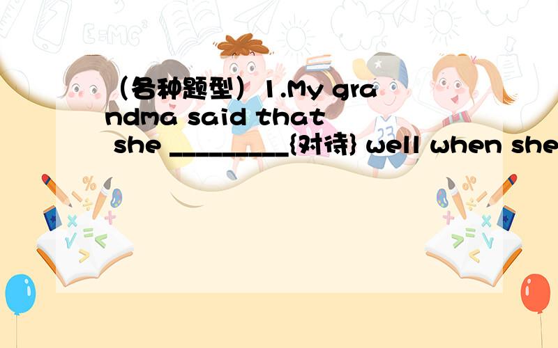 （各种题型）1.My grandma said that she _________{对待} well when she was in hospital.2.He has talked _________{太多}.3.To learn English well,______A.much practice is needed B.we need to practice moreC.many practice is needed D.we need many