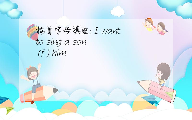 按首字母填空：I want to sing a son (f ) him