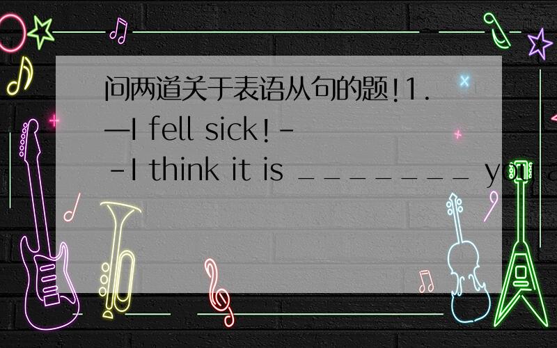 问两道关于表语从句的题!1.—I fell sick!--I think it is _______ you are doing too much.A.why B.when C.what D.because2.The reason why he hasn’t come is ___________.A.because his mother is ill B.because of his mother’s being illC.that hi