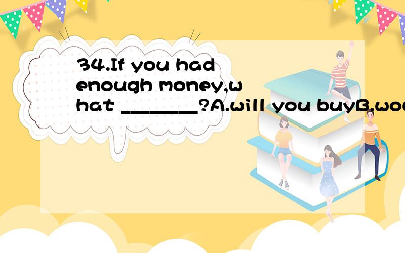 34.If you had enough money,what ________?A.will you buyB.would you buyC.would you have boughtD.will you have bought35.If you ________ that film late last night,you wouldn't be so sleepy.A.didn't see B.haven't seen C.wouldn't have seen D.hadn't seen34