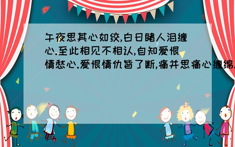 午夜思其心如绞,白日睹人泪缠心.至此相见不相认,自知爱恨情愁心.爱恨情仇皆了断,痛并思痛心缠绵.今生欲饮今生醉,来世相识来世缘.From reading these,who can understand my heart.