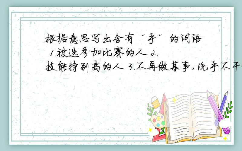 根据意思写出含有“手”的词语 1.被选参加比赛的人 2.技能特别高的人 3.不再做某事,洗手不干根据意思写出含有“手”的词语1.被选参加比赛的人2.技能特别高的人3.不再做某事,洗手不干4.卖