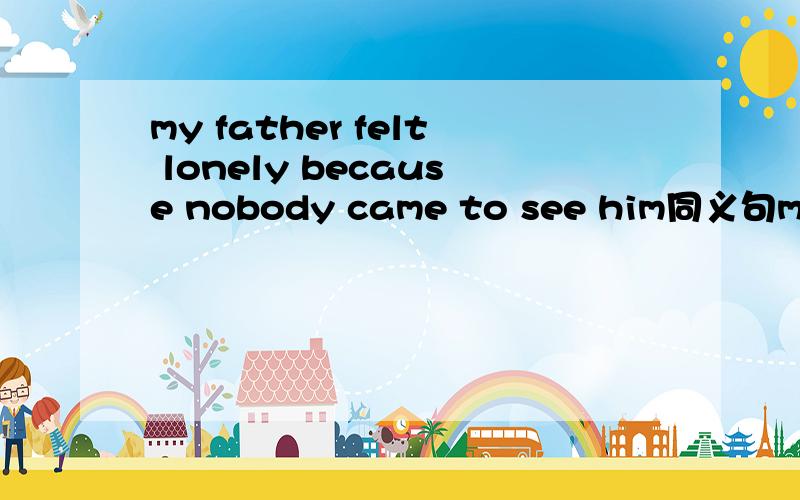 my father felt lonely because nobody came to see him同义句my father felt lonely because______ _______his friends came to see him