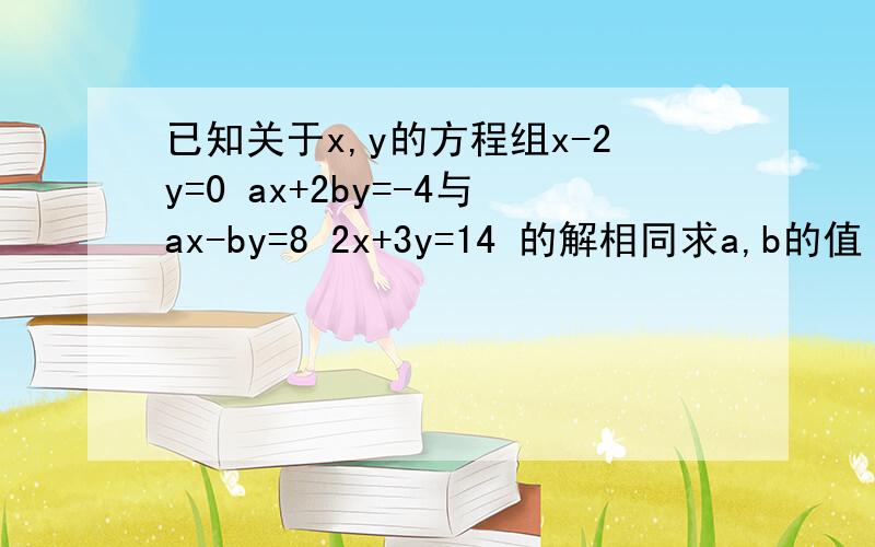 已知关于x,y的方程组x-2y=0 ax+2by=-4与ax-by=8 2x+3y=14 的解相同求a,b的值