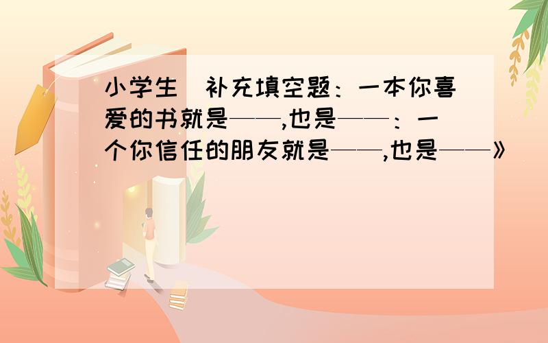 小学生[补充填空题：一本你喜爱的书就是——,也是——：一个你信任的朋友就是——,也是——》