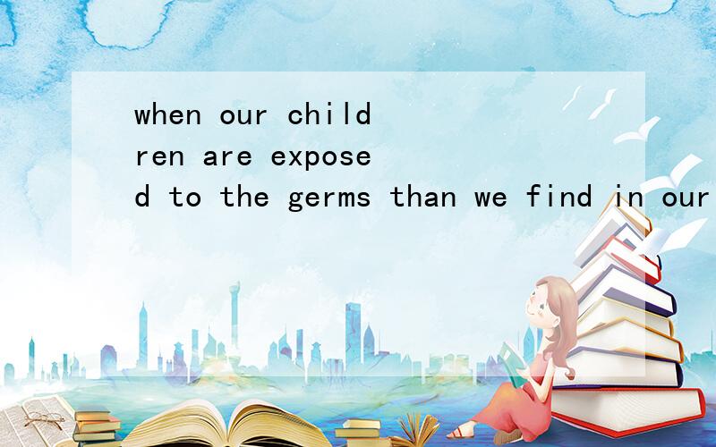 when our children are exposed to the germs than we find in our everyday world,they are able to build up immunities,and ultimately are able to stay healthier than children than have never been exposed to any germs.求翻译!