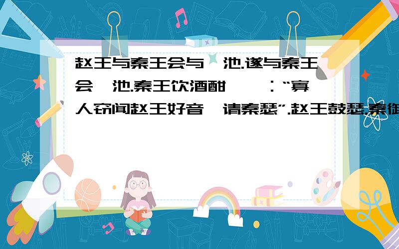 赵王与秦王会与渑池.遂与秦王会渑池.秦王饮酒酣,曰：“寡人窃闻赵王好音,请秦瑟”.赵王鼓瑟.秦御史前曰：“赵王窃闻秦王善为秦声,秦盆缶,以相娱乐”.秦王怒,不许.于是相如前进缶,因跪