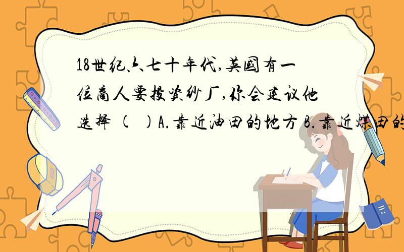 18世纪六七十年代,英国有一位商人要投资纱厂,你会建议他选择 ( )A.靠近油田的地方 B.靠近煤田的地方C.靠近河流的地方 D.靠近铁路的地方是B还是C啊?老师说是B,因为第一次工业革命是蒸汽机