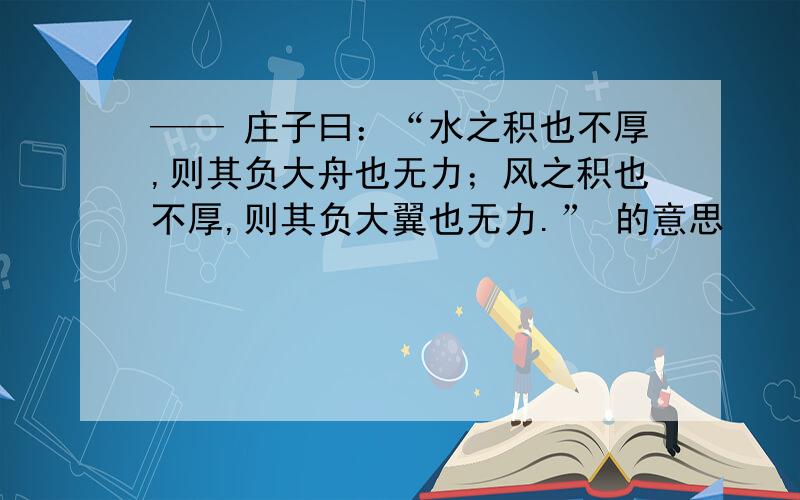 —— 庄子曰：“水之积也不厚,则其负大舟也无力；风之积也不厚,则其负大翼也无力.” 的意思