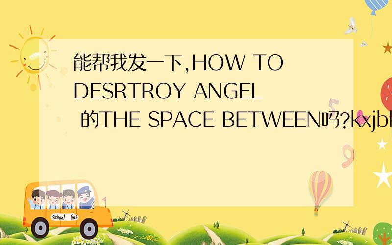 能帮我发一下,HOW TO DESRTROY ANGEL 的THE SPACE BETWEEN吗?kxjbkh@163.com,最好是钢琴版的