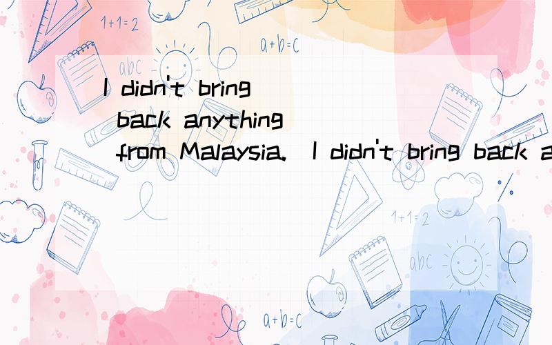 I didn't bring back anything from Malaysia.(I didn't bring back anything from Malaysia.( ) at all Why not?填不定代词