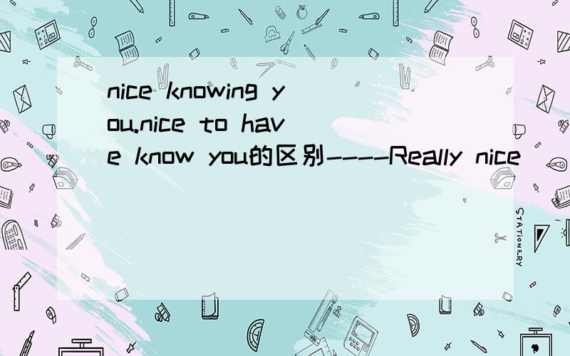 nice knowing you.nice to have know you的区别----Really nice _____you.I'm going to miss you.----Don't forget to give me a ring,will you?A.knowing B.to know C.to have know D.knew作为结束语,不是应该选A的么?