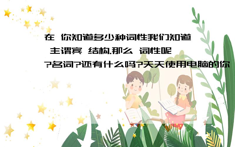 在 你知道多少种词性我们知道 主谓宾 结构.那么 词性呢?名词?还有什么吗?天天使用电脑的你,还记得多少个词性呢!