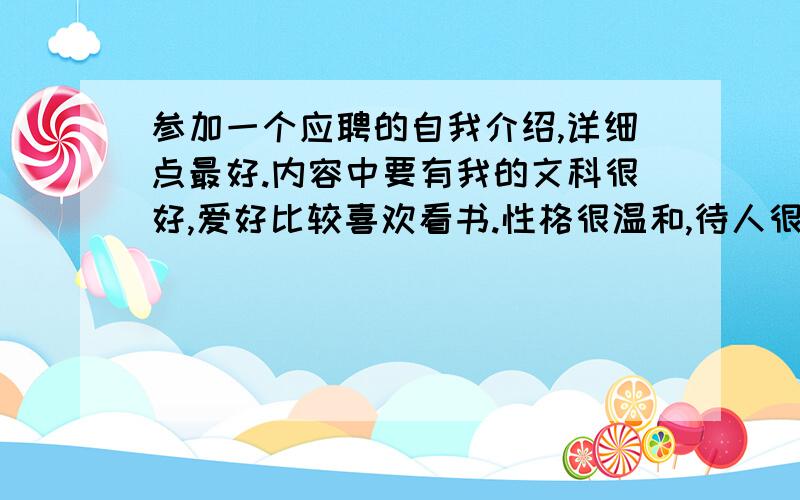 参加一个应聘的自我介绍,详细点最好.内容中要有我的文科很好,爱好比较喜欢看书.性格很温和,待人很宽容,很容易就能和他人成为朋友,大家都很喜欢我.我办事能力很强,比较有领导能力.才思