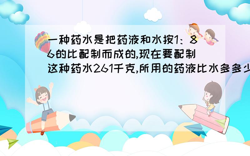 一种药水是把药液和水按1：86的比配制而成的,现在要配制这种药水261千克,所用的药液比水多多少千克?要有详细过程