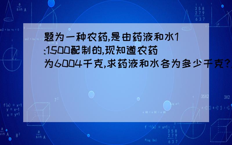 题为一种农药,是由药液和水1:1500配制的,现知道农药为6004千克,求药液和水各为多少千克?急急…………