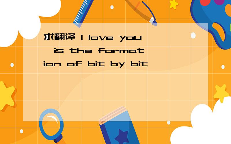 求翻译 I love you,is the formation of bit by bit