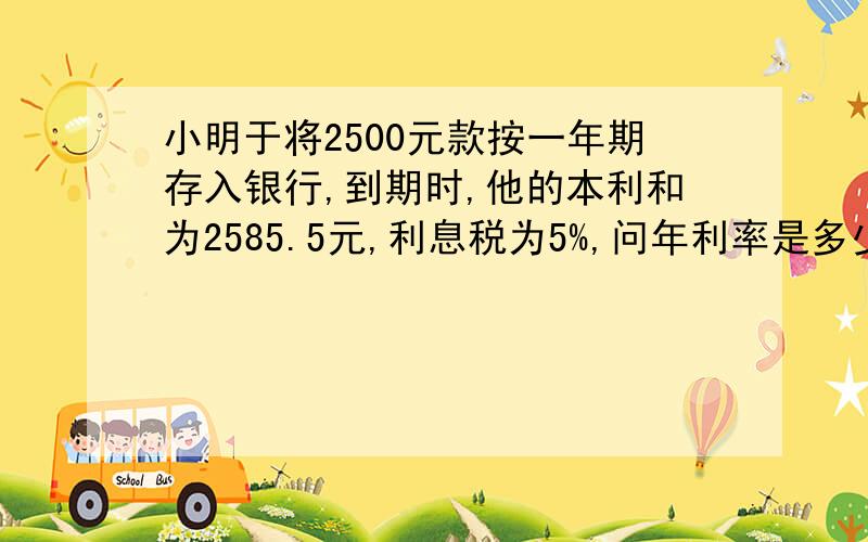 小明于将2500元款按一年期存入银行,到期时,他的本利和为2585.5元,利息税为5%,问年利率是多少?请在4月8日前回答,赏5