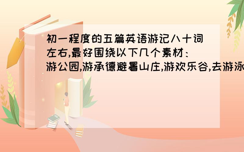 初一程度的五篇英语游记八十词左右,最好围绕以下几个素材：游公园,游承德避暑山庄,游欢乐谷,去游泳,去打乒乓球.如果是其他方面现实点就行,别说远处,就说北京.全文用英语书写.（可以谈