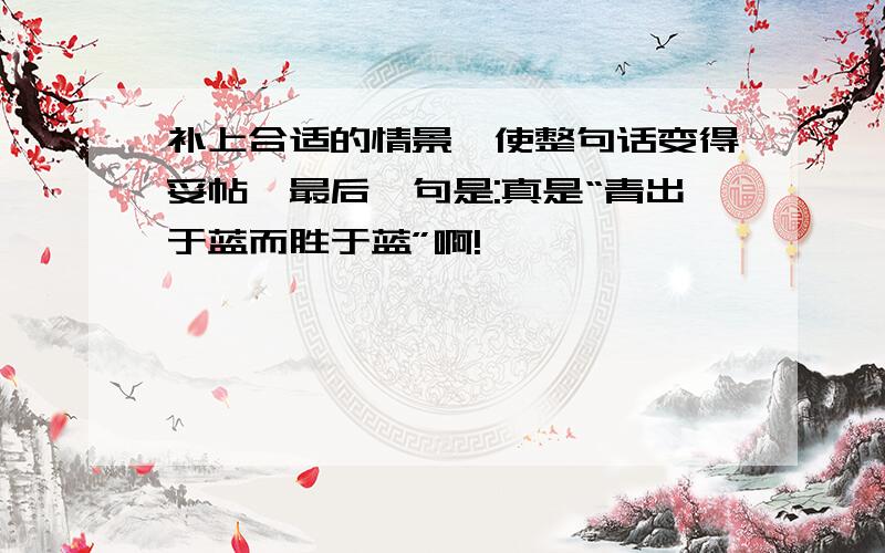 补上合适的情景,使整句话变得妥帖,最后一句是:真是“青出于蓝而胜于蓝”啊!